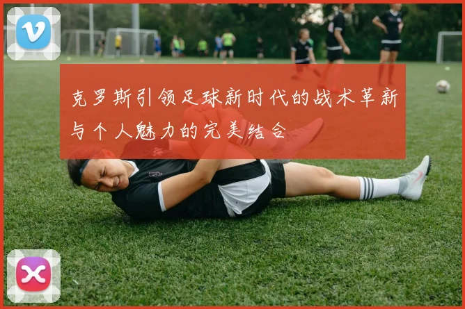 克罗斯引领足球新时代的战术革新与个人魅力的完美结合