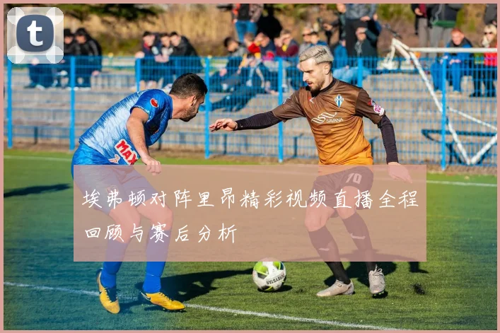 埃弗顿对阵里昂精彩视频直播全程回顾与赛后分析