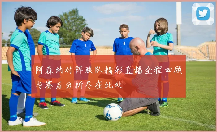 阿森纳对阵狼队精彩直播全程回顾与赛后分析尽在此处