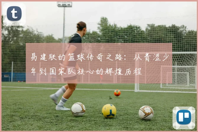 易建联的篮球传奇之路：从青涩少年到国家队核心的辉煌历程