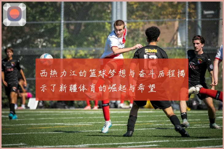 西热力江的篮球梦想与奋斗历程揭示了新疆体育的崛起与希望