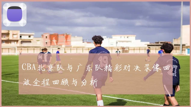 CBA北京队与广东队精彩对决录像回放全程回顾与分析