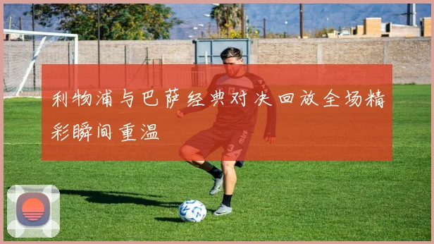 利物浦与巴萨经典对决回放全场精彩瞬间重温
