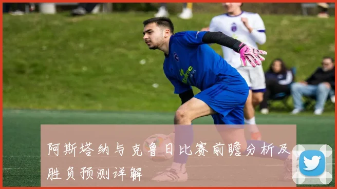 阿斯塔纳与克鲁日比赛前瞻分析及胜负预测详解