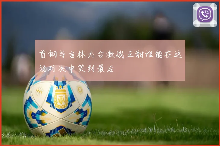 首钢与吉林九台激战正酣谁能在这场对决中笑到最后