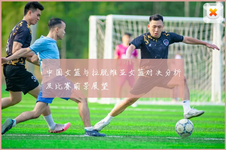 中国女篮与拉脱维亚女篮对决分析及比赛前景展望