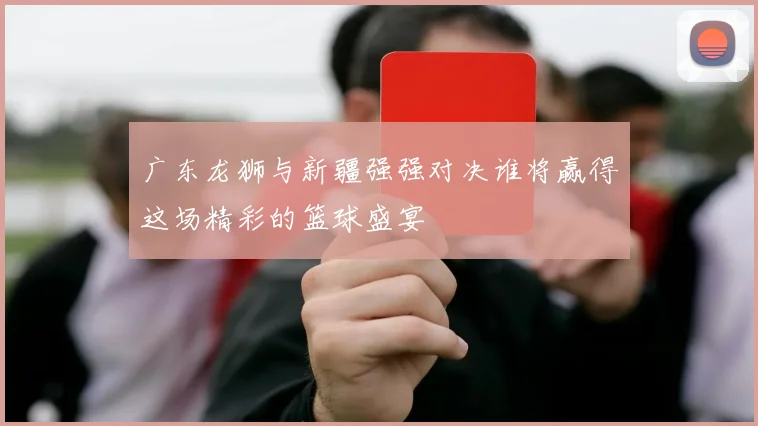 广东龙狮与新疆强强对决谁将赢得这场精彩的篮球盛宴