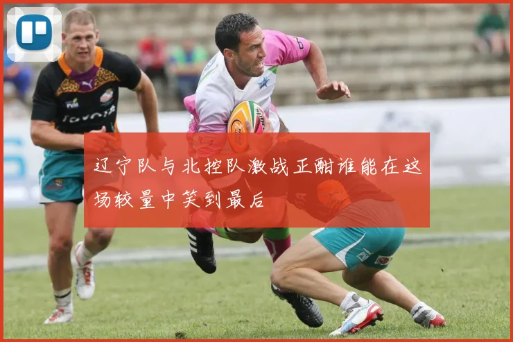 辽宁队与北控队激战正酣谁能在这场较量中笑到最后