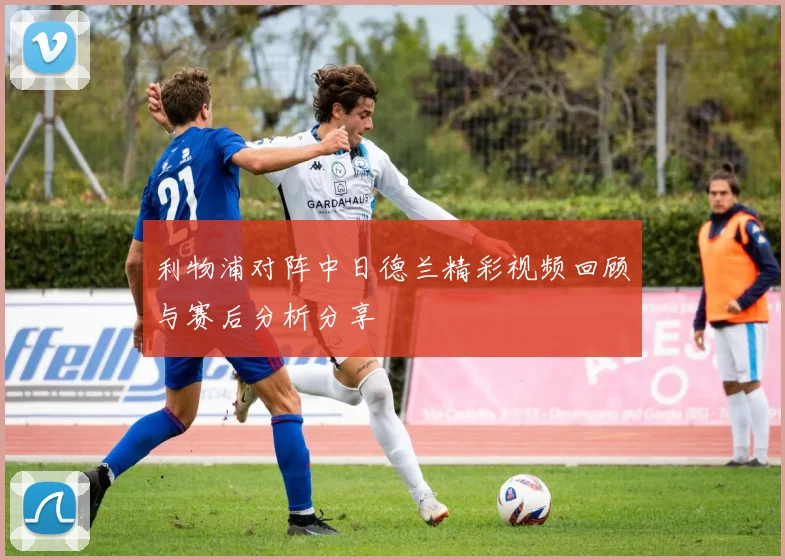 利物浦对阵中日德兰精彩视频回顾与赛后分析分享