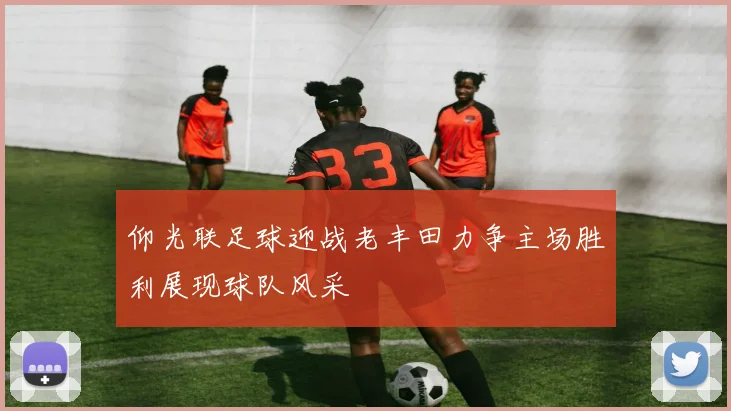 仰光联足球迎战老丰田力争主场胜利展现球队风采