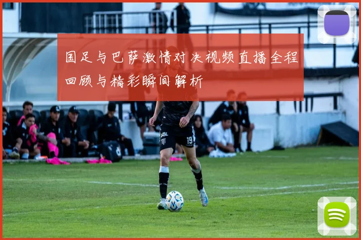 国足与巴萨激情对决视频直播全程回顾与精彩瞬间解析