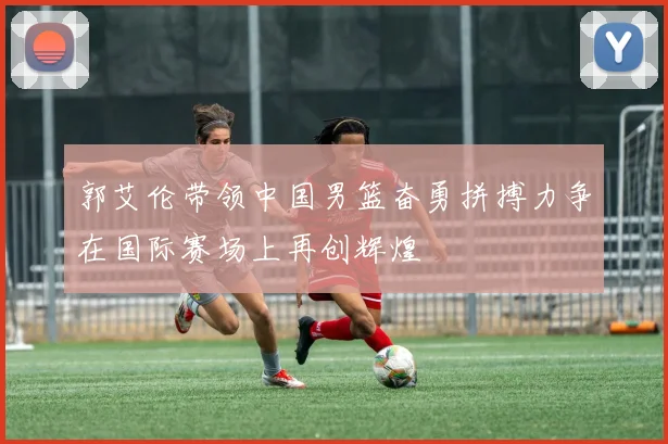 郭艾伦带领中国男篮奋勇拼搏力争在国际赛场上再创辉煌