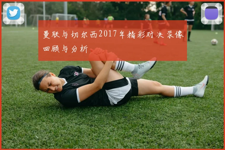 曼联与切尔西2017年精彩对决录像回顾与分析