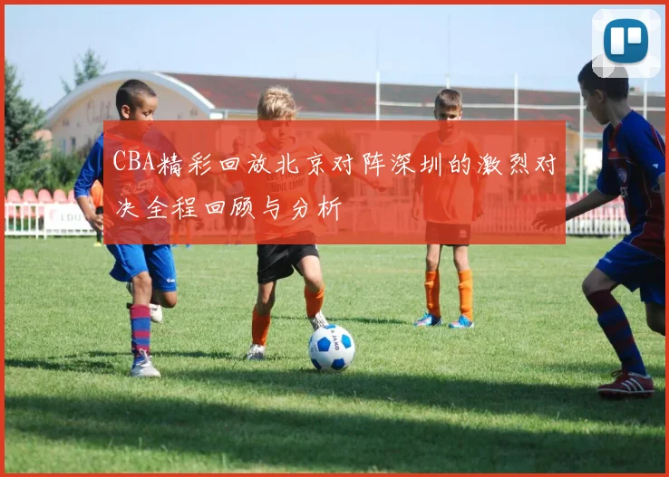CBA精彩回放北京对阵深圳的激烈对决全程回顾与分析