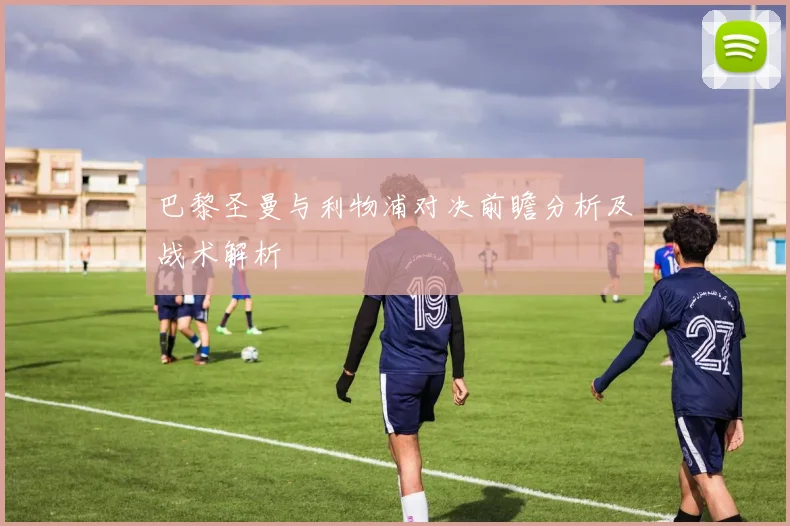 巴黎圣曼与利物浦对决前瞻分析及战术解析