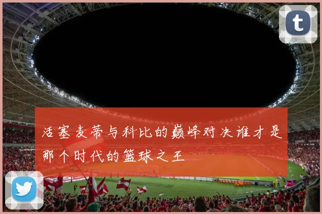 活塞麦蒂与科比的巅峰对决谁才是那个时代的篮球之王