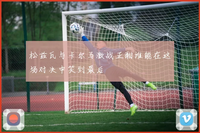 松兹瓦与卡尔马激战正酣谁能在这场对决中笑到最后