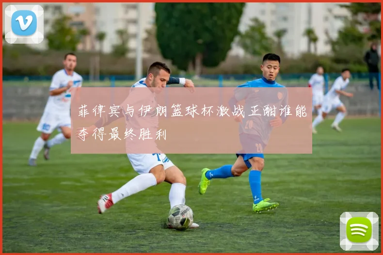 菲律宾与伊朗篮球杯激战正酣谁能夺得最终胜利