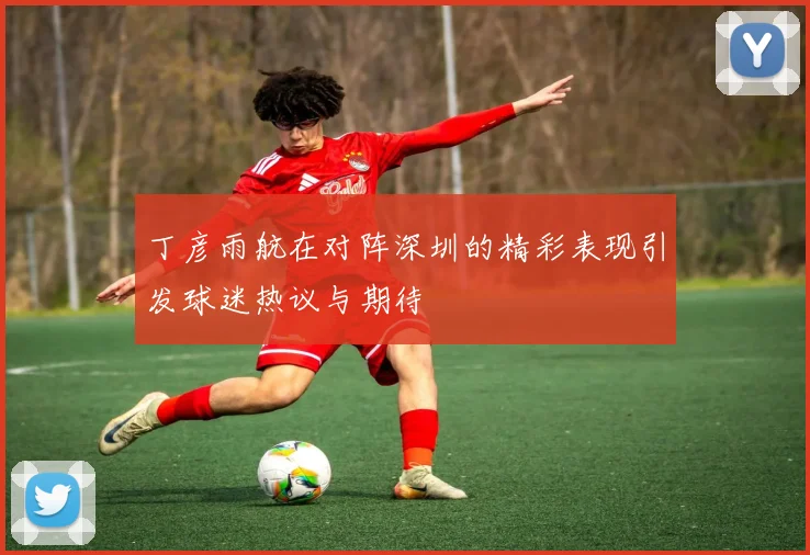 丁彦雨航在对阵深圳的精彩表现引发球迷热议与期待