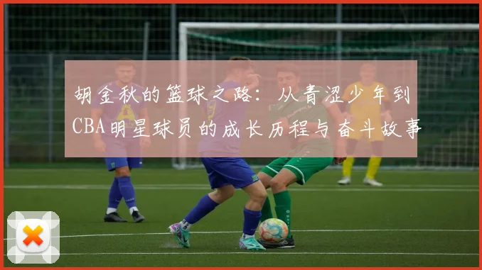胡金秋的篮球之路：从青涩少年到CBA明星球员的成长历程与奋斗故事