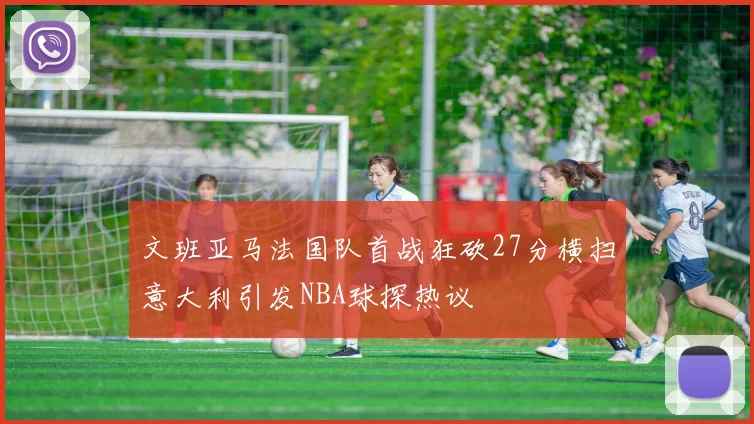 文班亚马法国队首战狂砍27分横扫意大利引发NBA球探热议