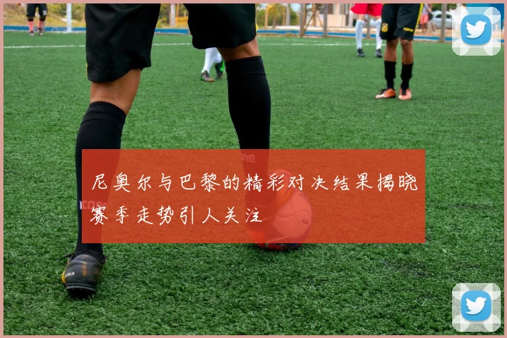 尼奥尔与巴黎的精彩对决结果揭晓赛季走势引人关注