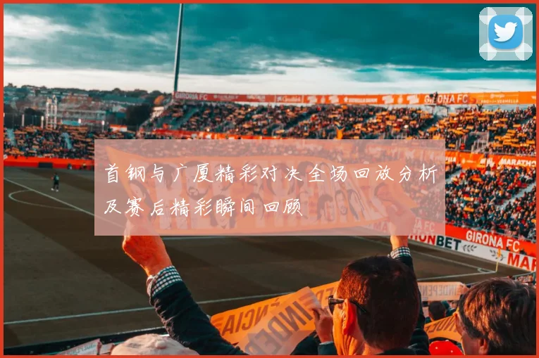 首钢与广厦精彩对决全场回放分析及赛后精彩瞬间回顾