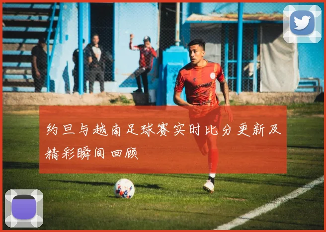 约旦与越南足球赛实时比分更新及精彩瞬间回顾