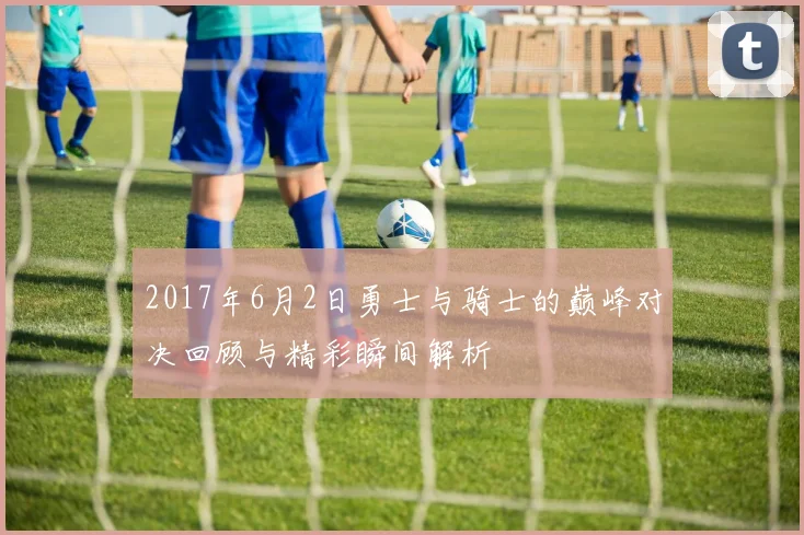 2017年6月2日勇士与骑士的巅峰对决回顾与精彩瞬间解析