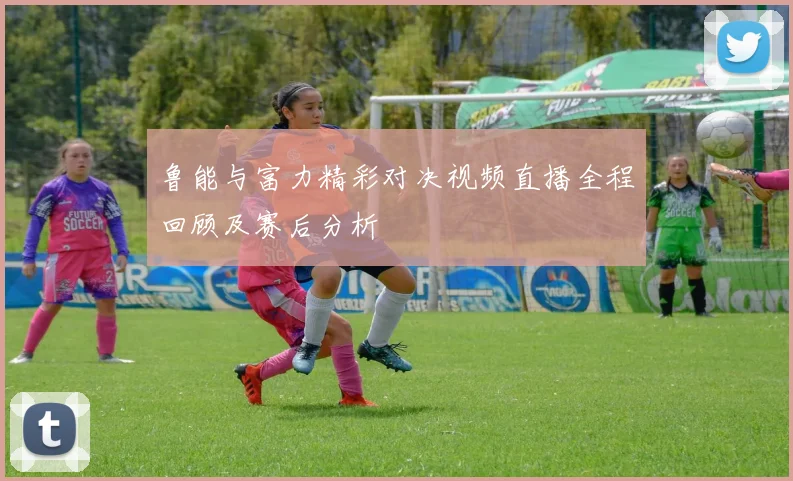 鲁能与富力精彩对决视频直播全程回顾及赛后分析