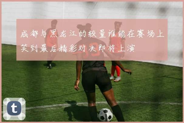 成都与黑龙江的较量谁能在赛场上笑到最后精彩对决即将上演