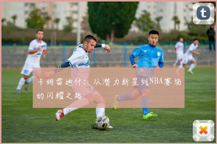 卡姆雷迪什：从潜力新星到NBA赛场的闪耀之路