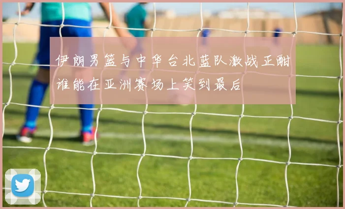 伊朗男篮与中华台北蓝队激战正酣谁能在亚洲赛场上笑到最后