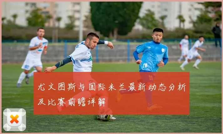 尤文图斯与国际米兰最新动态分析及比赛前瞻详解