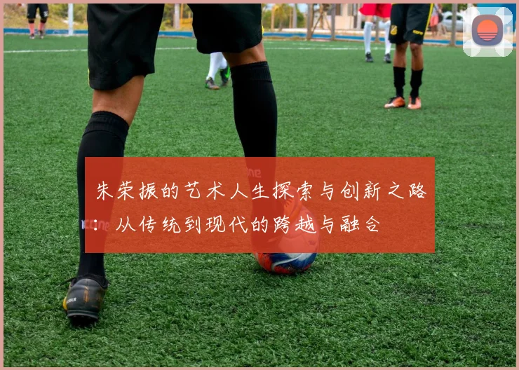 朱荣振的艺术人生探索与创新之路：从传统到现代的跨越与融合