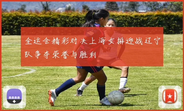 全运会精彩对决上海女排迎战辽宁队争夺荣誉与胜利